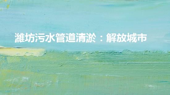 濰坊污水管道清淤：解放城市生命線，守護(hù)健康環(huán)境！